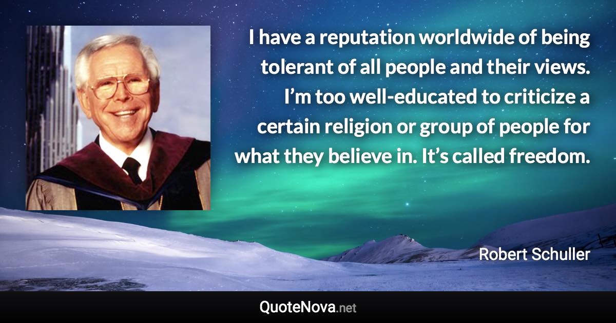 I have a reputation worldwide of being tolerant of all people and their views. I’m too well-educated to criticize a certain religion or group of people for what they believe in. It’s called freedom. - Robert Schuller quote