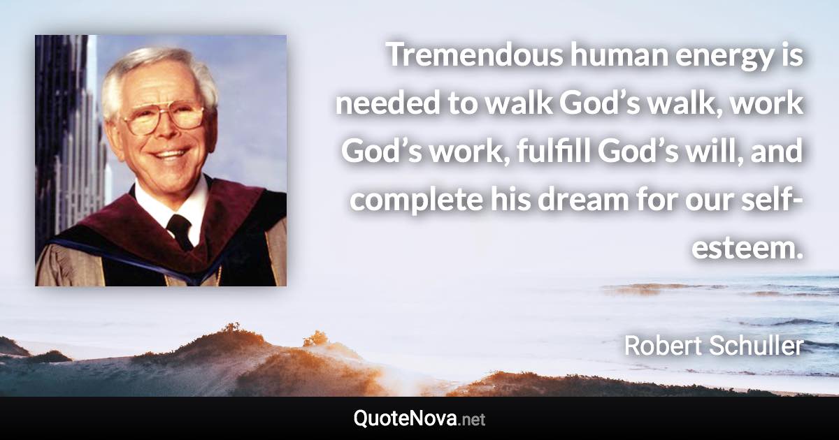 Tremendous human energy is needed to walk God’s walk, work God’s work, fulfill God’s will, and complete his dream for our self-esteem. - Robert Schuller quote