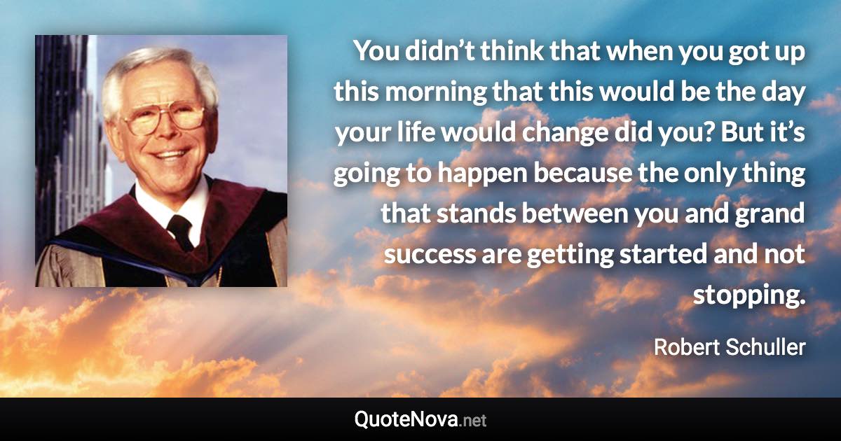 You didn’t think that when you got up this morning that this would be the day your life would change did you? But it’s going to happen because the only thing that stands between you and grand success are getting started and not stopping. - Robert Schuller quote