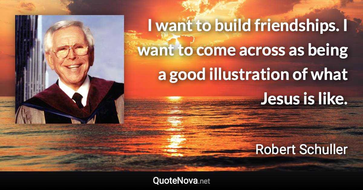 I want to build friendships. I want to come across as being a good illustration of what Jesus is like. - Robert Schuller quote