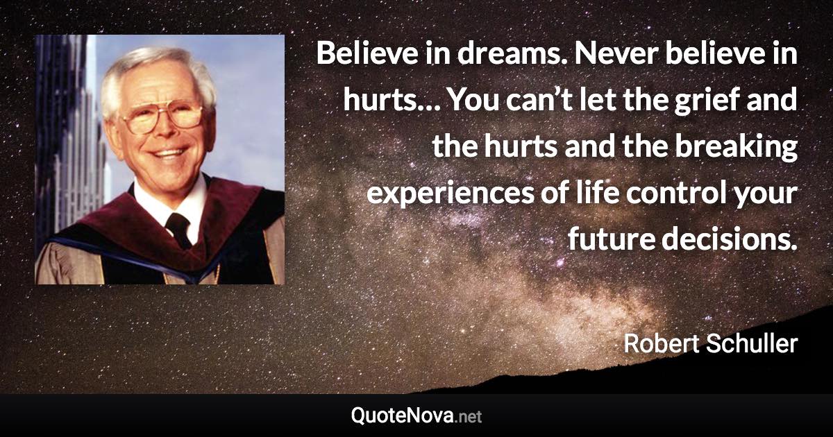 Believe in dreams. Never believe in hurts… You can’t let the grief and the hurts and the breaking experiences of life control your future decisions. - Robert Schuller quote