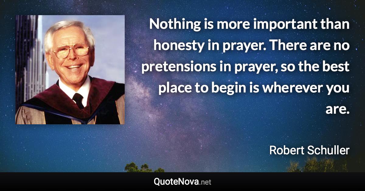 Nothing is more important than honesty in prayer. There are no pretensions in prayer, so the best place to begin is wherever you are. - Robert Schuller quote