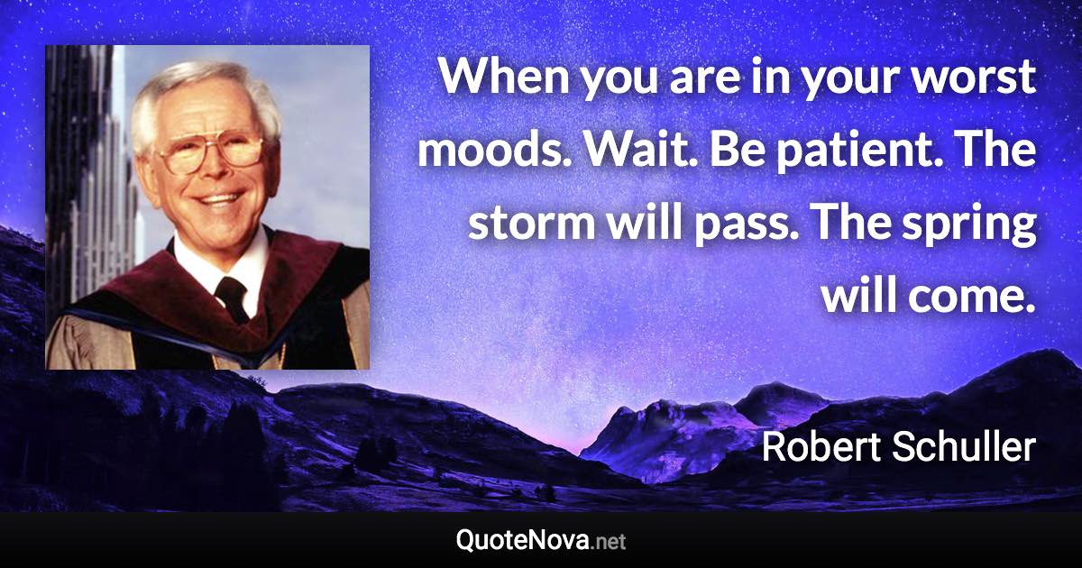 When you are in your worst moods. Wait. Be patient. The storm will pass. The spring will come. - Robert Schuller quote