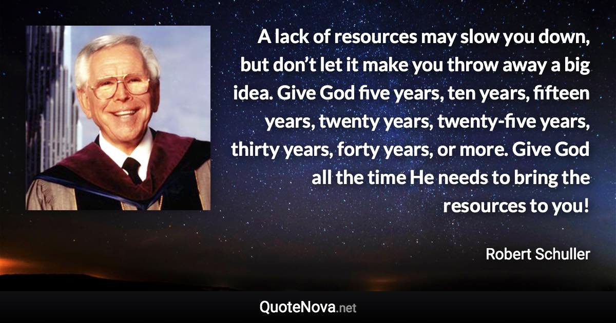 A lack of resources may slow you down, but don’t let it make you throw away a big idea. Give God five years, ten years, fifteen years, twenty years, twenty-five years, thirty years, forty years, or more. Give God all the time He needs to bring the resources to you! - Robert Schuller quote