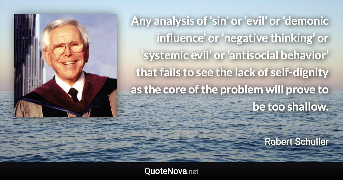 Any analysis of ‘sin’ or ‘evil’ or ‘demonic influence’ or ‘negative thinking’ or ‘systemic evil’ or ‘antisocial behavior’ that fails to see the lack of self-dignity as the core of the problem will prove to be too shallow. - Robert Schuller quote