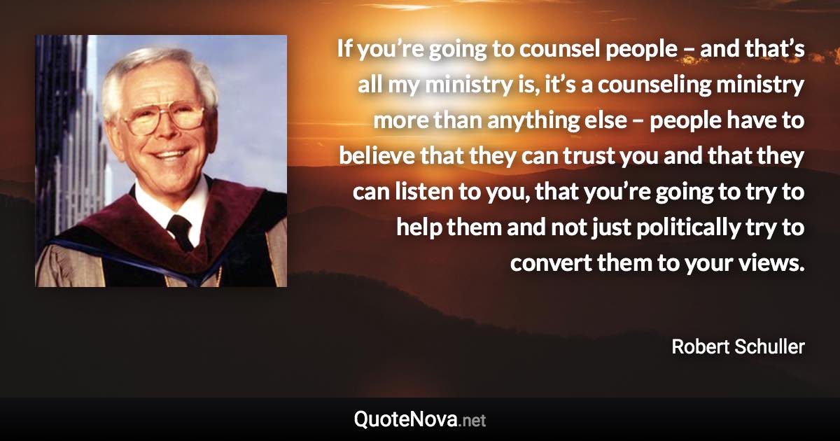 If you’re going to counsel people – and that’s all my ministry is, it’s a counseling ministry more than anything else – people have to believe that they can trust you and that they can listen to you, that you’re going to try to help them and not just politically try to convert them to your views. - Robert Schuller quote