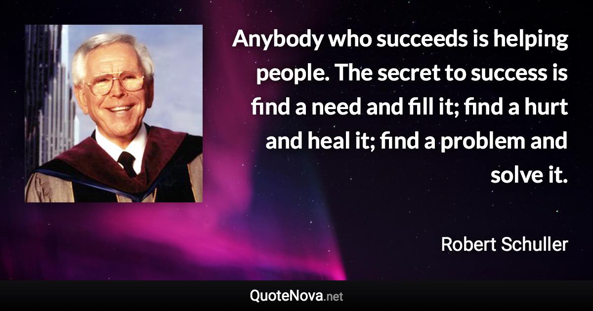 Anybody who succeeds is helping people. The secret to success is find a need and fill it; find a hurt and heal it; find a problem and solve it. - Robert Schuller quote