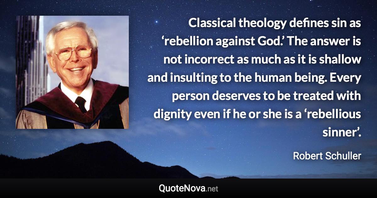 Classical theology defines sin as ‘rebellion against God.’ The answer is not incorrect as much as it is shallow and insulting to the human being. Every person deserves to be treated with dignity even if he or she is a ‘rebellious sinner’. - Robert Schuller quote