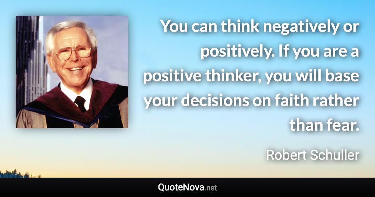 You can think negatively or positively. If you are a positive thinker, you will base your decisions on faith rather than fear. - Robert Schuller quote