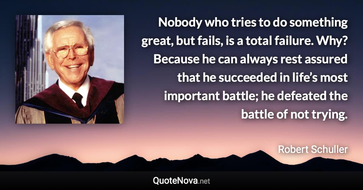 Nobody who tries to do something great, but fails, is a total failure. Why? Because he can always rest assured that he succeeded in life’s most important battle; he defeated the battle of not trying. - Robert Schuller quote