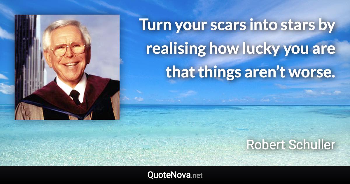 Turn your scars into stars by realising how lucky you are that things aren’t worse. - Robert Schuller quote