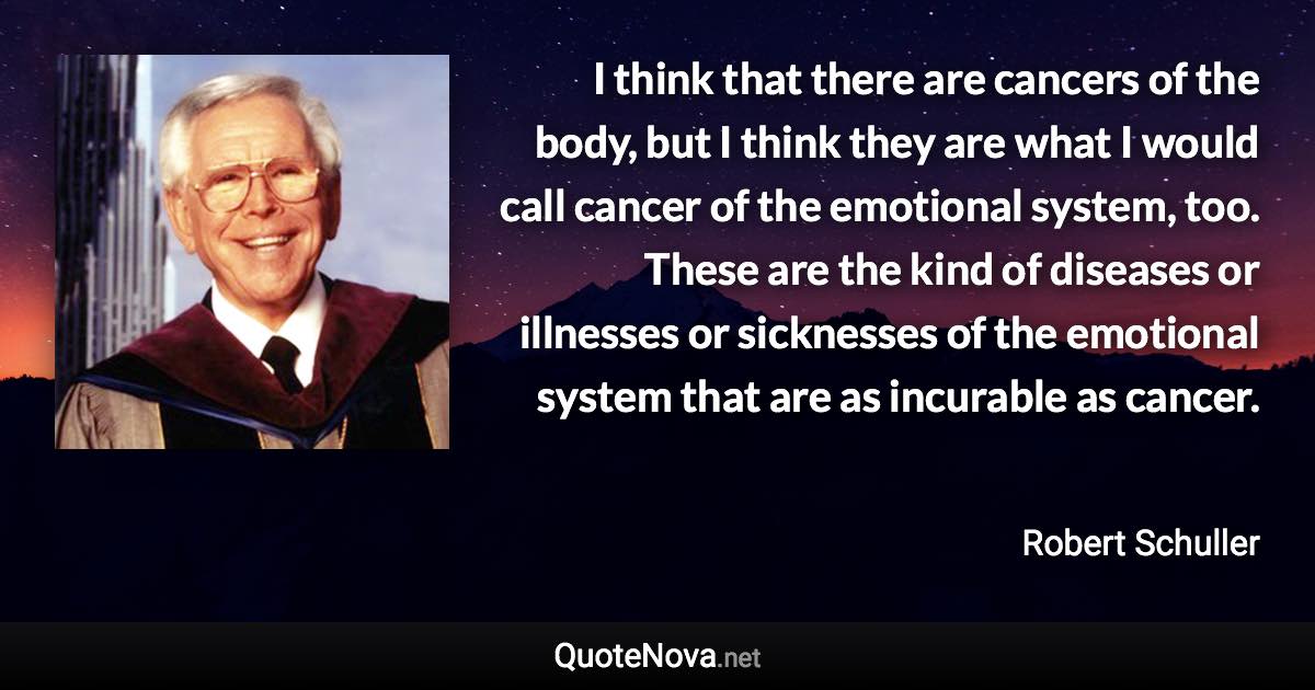 I think that there are cancers of the body, but I think they are what I would call cancer of the emotional system, too. These are the kind of diseases or illnesses or sicknesses of the emotional system that are as incurable as cancer. - Robert Schuller quote