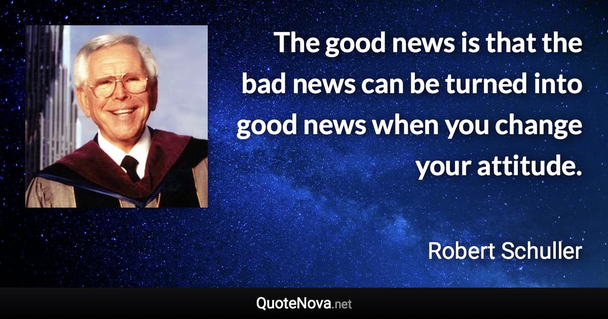 The good news is that the bad news can be turned into good news when you change your attitude. - Robert Schuller quote