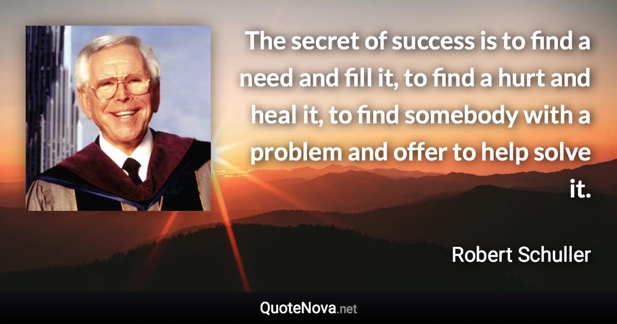 The secret of success is to find a need and fill it, to find a hurt and heal it, to find somebody with a problem and offer to help solve it. - Robert Schuller quote