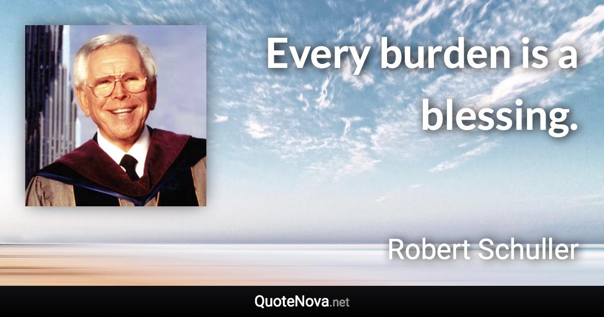 Every burden is a blessing. - Robert Schuller quote