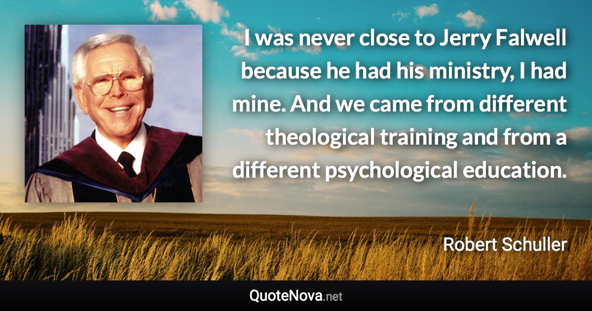 I was never close to Jerry Falwell because he had his ministry, I had mine. And we came from different theological training and from a different psychological education. - Robert Schuller quote