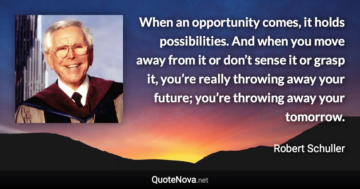 When an opportunity comes, it holds possibilities. And when you move away from it or don’t sense it or grasp it, you’re really throwing away your future; you’re throwing away your tomorrow. - Robert Schuller quote