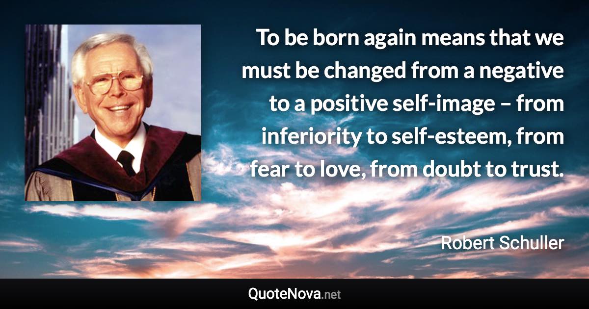 To be born again means that we must be changed from a negative to a positive self-image – from inferiority to self-esteem, from fear to love, from doubt to trust. - Robert Schuller quote