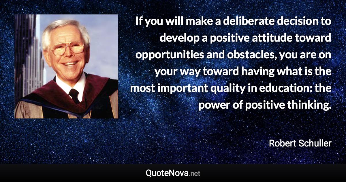 If you will make a deliberate decision to develop a positive attitude toward opportunities and obstacles, you are on your way toward having what is the most important quality in education: the power of positive thinking. - Robert Schuller quote