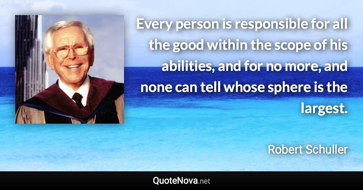 Every person is responsible for all the good within the scope of his abilities, and for no more, and none can tell whose sphere is the largest. - Robert Schuller quote