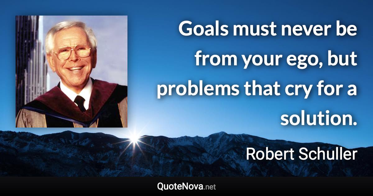 Goals must never be from your ego, but problems that cry for a solution. - Robert Schuller quote