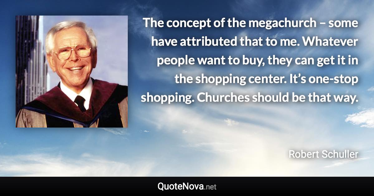 The concept of the megachurch – some have attributed that to me. Whatever people want to buy, they can get it in the shopping center. It’s one-stop shopping. Churches should be that way. - Robert Schuller quote