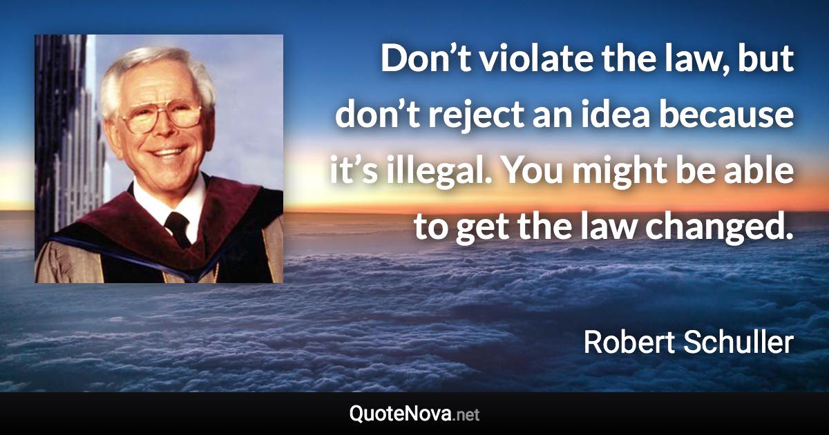 Don’t violate the law, but don’t reject an idea because it’s illegal. You might be able to get the law changed. - Robert Schuller quote