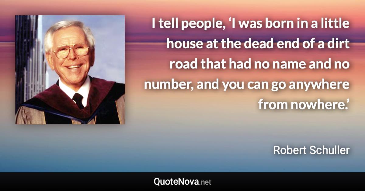 I tell people, ‘I was born in a little house at the dead end of a dirt road that had no name and no number, and you can go anywhere from nowhere.’ - Robert Schuller quote