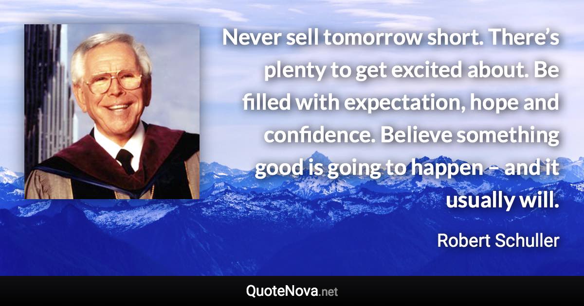 Never sell tomorrow short. There’s plenty to get excited about. Be filled with expectation, hope and confidence. Believe something good is going to happen – and it usually will. - Robert Schuller quote