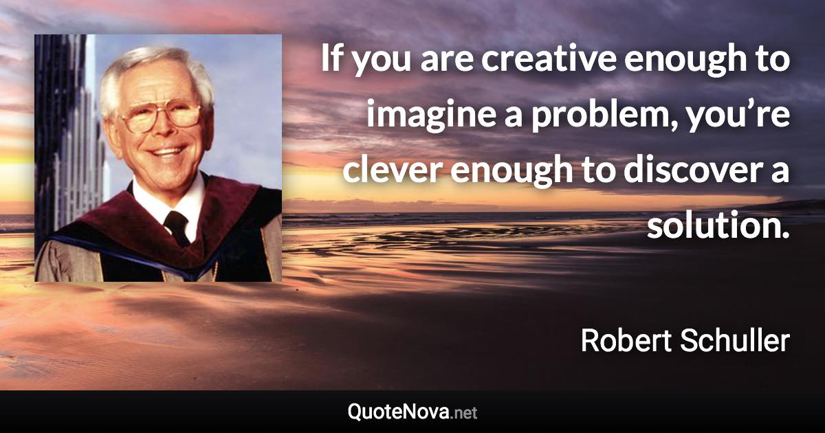 If you are creative enough to imagine a problem, you’re clever enough to discover a solution. - Robert Schuller quote