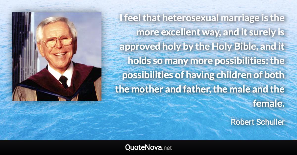 I feel that heterosexual marriage is the more excellent way, and it surely is approved holy by the Holy Bible, and it holds so many more possibilities: the possibilities of having children of both the mother and father, the male and the female. - Robert Schuller quote