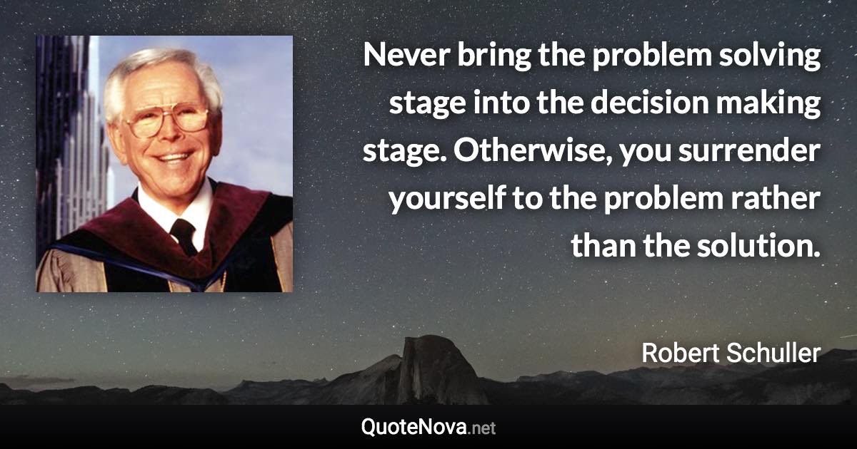 Never bring the problem solving stage into the decision making stage. Otherwise, you surrender yourself to the problem rather than the solution. - Robert Schuller quote