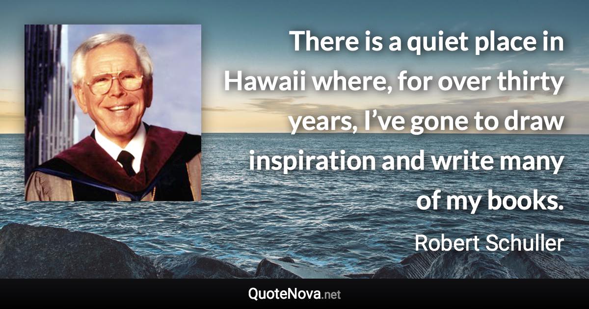 There is a quiet place in Hawaii where, for over thirty years, I’ve gone to draw inspiration and write many of my books. - Robert Schuller quote