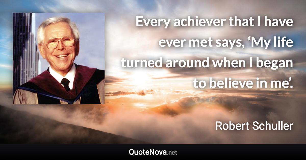Every achiever that I have ever met says, ‘My life turned around when I began to believe in me’. - Robert Schuller quote