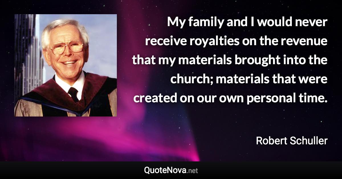 My family and I would never receive royalties on the revenue that my materials brought into the church; materials that were created on our own personal time. - Robert Schuller quote