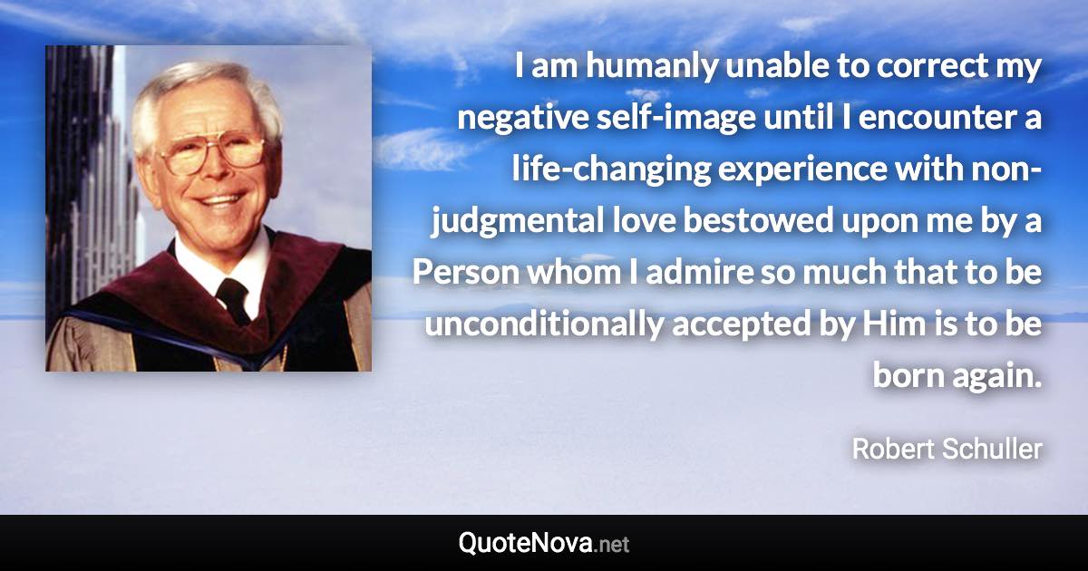 I am humanly unable to correct my negative self-image until I encounter a life-changing experience with non-judgmental love bestowed upon me by a Person whom I admire so much that to be unconditionally accepted by Him is to be born again. - Robert Schuller quote