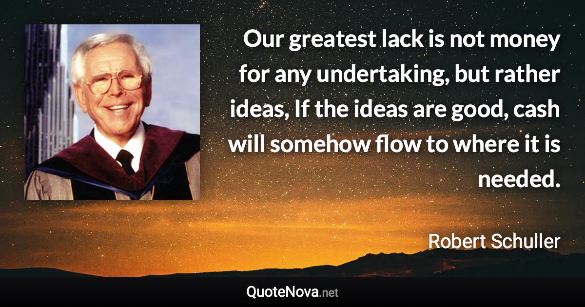 Our greatest lack is not money for any undertaking, but rather ideas, If the ideas are good, cash will somehow flow to where it is needed. - Robert Schuller quote