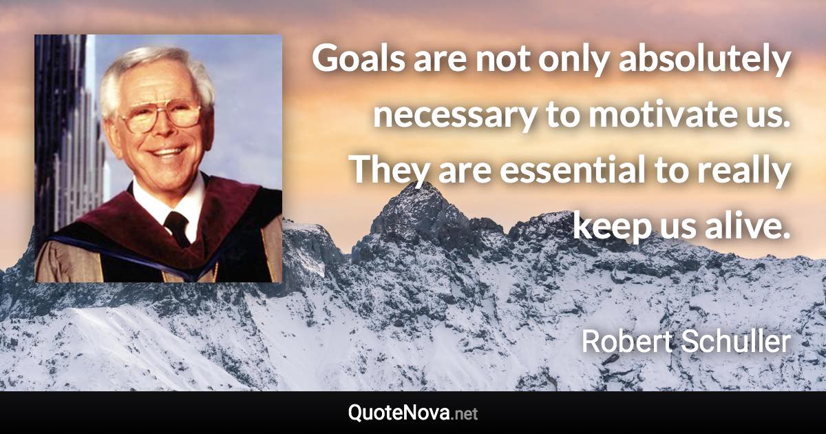Goals are not only absolutely necessary to motivate us. They are essential to really keep us alive. - Robert Schuller quote