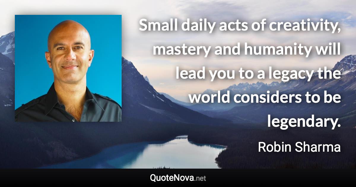 Small daily acts of creativity, mastery and humanity will lead you to a legacy the world considers to be legendary. - Robin Sharma quote