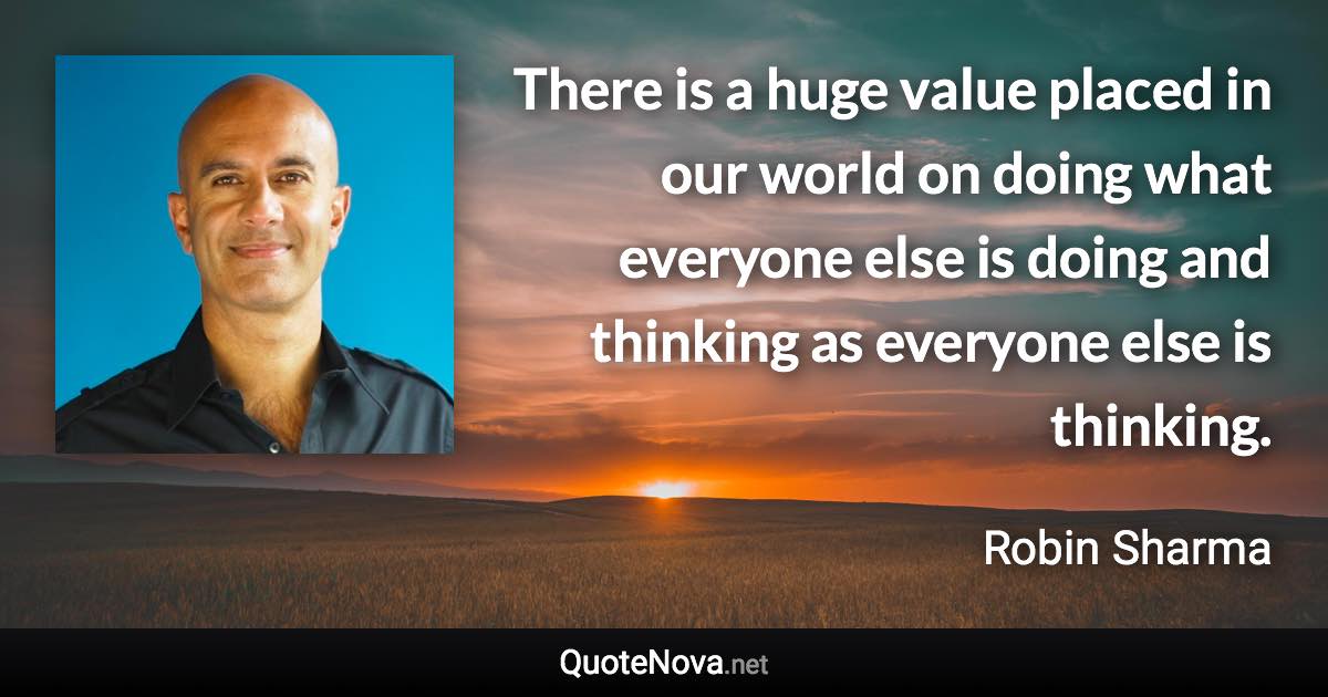 There is a huge value placed in our world on doing what everyone else is doing and thinking as everyone else is thinking. - Robin Sharma quote