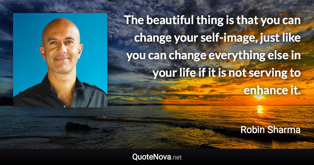 The beautiful thing is that you can change your self-image, just like you can change everything else in your life if it is not serving to enhance it. - Robin Sharma quote