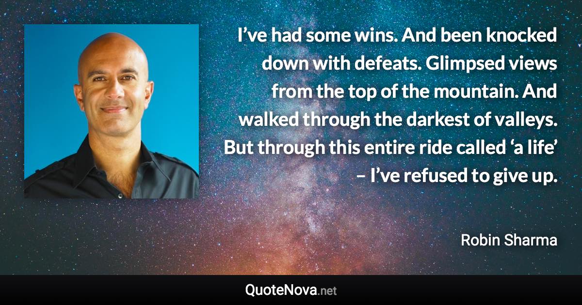 I’ve had some wins. And been knocked down with defeats. Glimpsed views from the top of the mountain. And walked through the darkest of valleys. But through this entire ride called ‘a life’ – I’ve refused to give up. - Robin Sharma quote