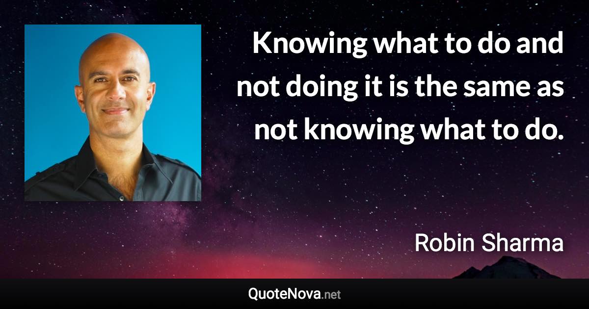 Knowing what to do and not doing it is the same as not knowing what to do. - Robin Sharma quote