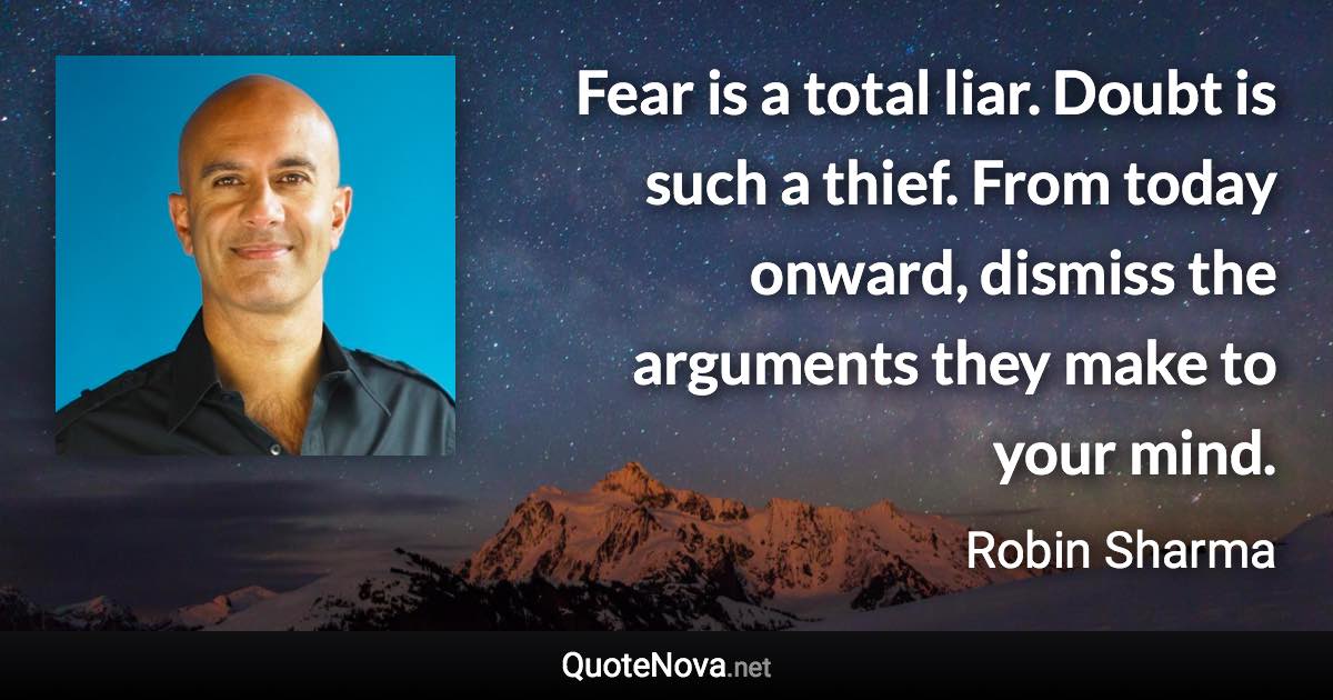 Fear is a total liar. Doubt is such a thief. From today onward, dismiss the arguments they make to your mind. - Robin Sharma quote