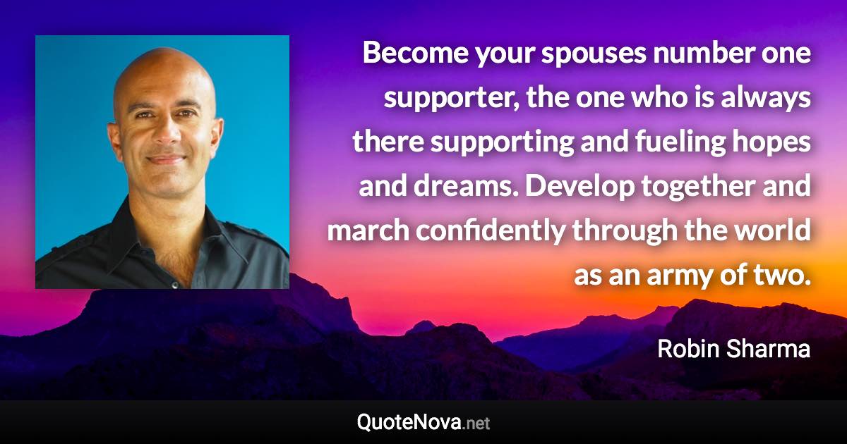 Become your spouses number one supporter, the one who is always there supporting and fueling hopes and dreams. Develop together and march confidently through the world as an army of two. - Robin Sharma quote