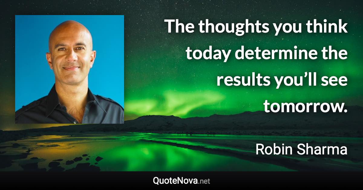 The thoughts you think today determine the results you’ll see tomorrow. - Robin Sharma quote