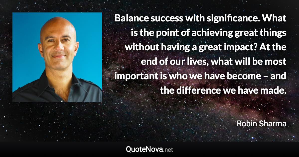 Balance success with significance. What is the point of achieving great things without having a great impact? At the end of our lives, what will be most important is who we have become – and the difference we have made. - Robin Sharma quote