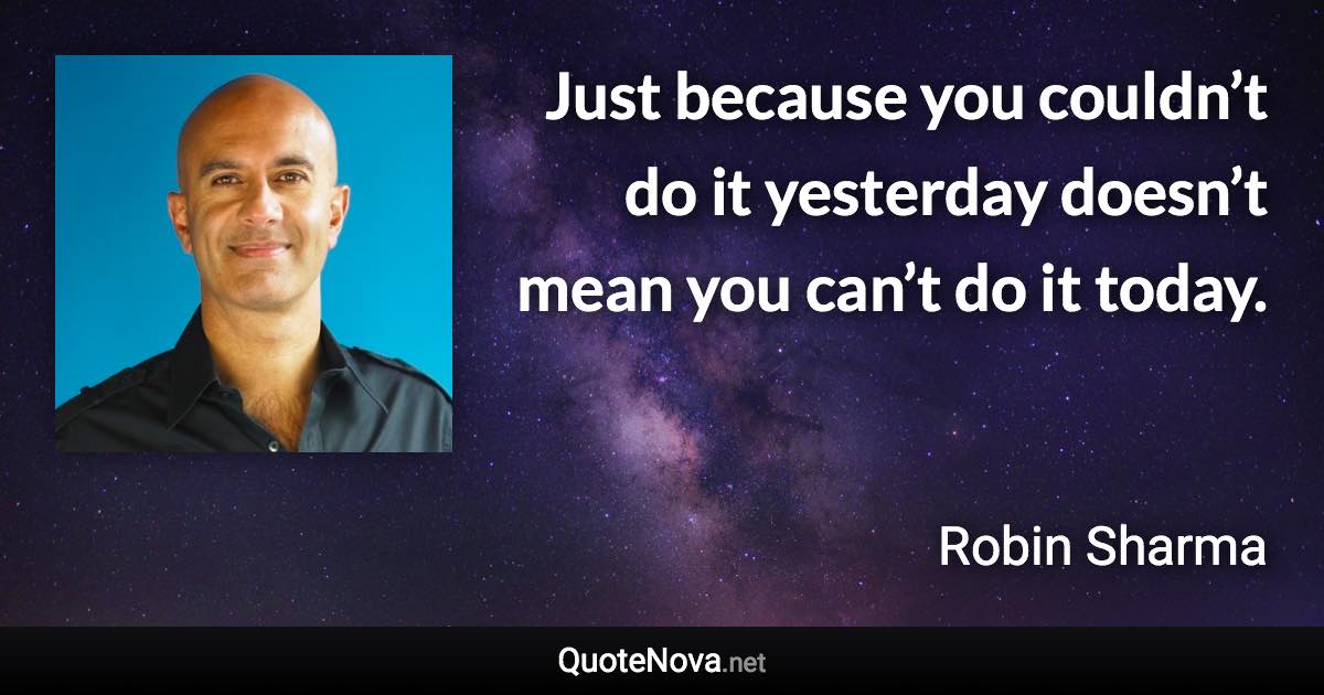 Just because you couldn’t do it yesterday doesn’t mean you can’t do it today. - Robin Sharma quote