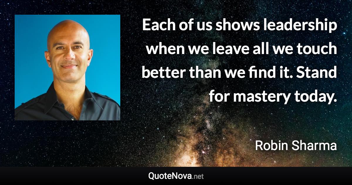 Each of us shows leadership when we leave all we touch better than we find it. Stand for mastery today. - Robin Sharma quote