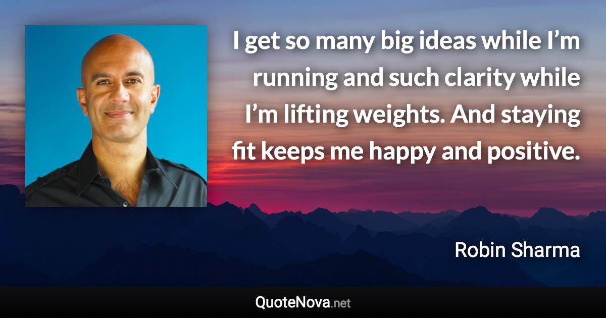 I get so many big ideas while I’m running and such clarity while I’m lifting weights. And staying fit keeps me happy and positive. - Robin Sharma quote